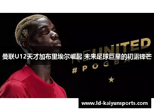 曼联U12天才加布里埃尔崛起 未来足球巨星的初露锋芒